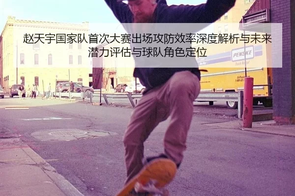 赵天宇国家队首次大赛出场攻防效率深度解析与未来潜力评估与球队角色定位
